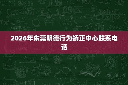 2026年东莞明德行为矫正中心联系电话 2026年东莞明德行为矫正中心联系电话