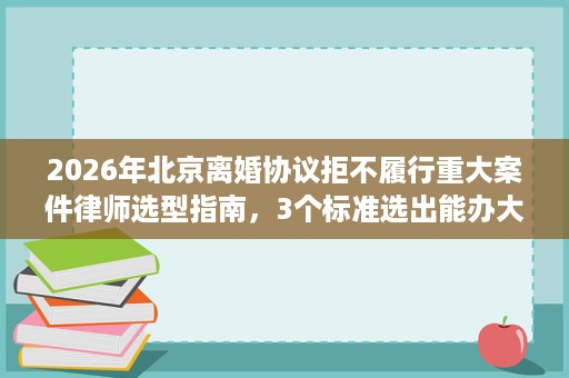 2026年北京离婚协议拒不履行重大案件律师选型指南，3个标准选出能办大案的律师