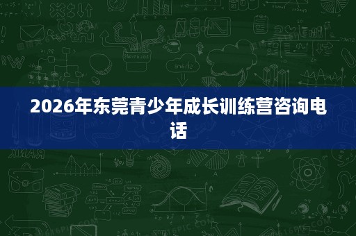 2026年东莞青少年成长训练营咨询电话 2026年东莞青少年成长训练营咨询电话