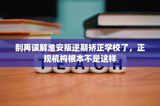别再误解淮安叛逆期矫正学校了，正规机构根本不是这样