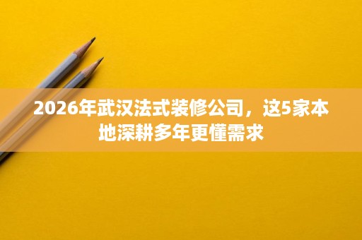 2026年武汉法式装修公司，这5家本地深耕多年更懂需求