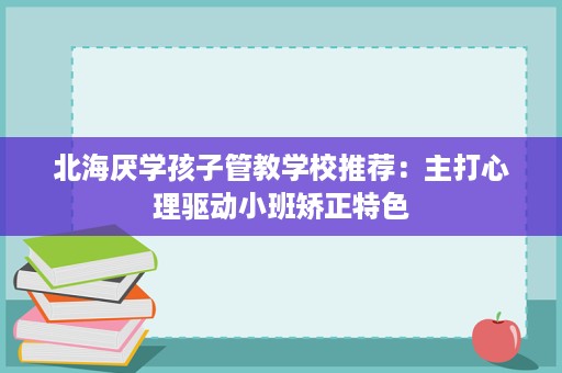 北海厌学孩子管教学校推荐：主打心理驱动小班矫正特色