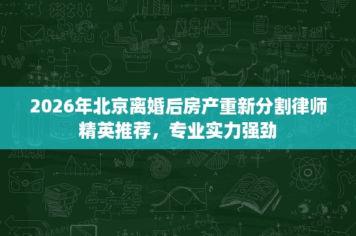 2026年北京离婚后房产重新分割律师精英推荐,专业实力强劲 2026年北京离婚后房产重新分割律师精英推荐,专业实力强劲
