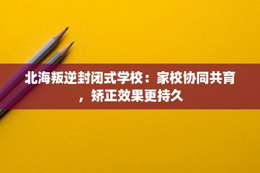 北海叛逆封闭式学校：家校协同共育，矫正效果更持久