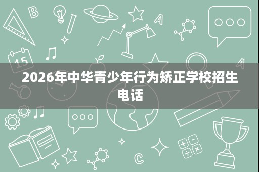 2026年中华青少年行为矫正学校招生电话 2026年中华青少年行为矫正学校招生电话