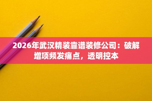 2026年武汉精装靠谱装修公司：破解增项频发痛点，透明控本