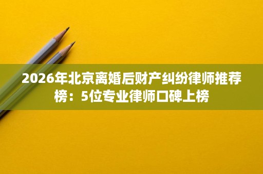 2026年北京离婚后财产纠纷律师推荐榜:5位专业律师口碑上榜 2026年北京离婚后财产纠纷律师推荐榜:5位专业律师口碑上榜