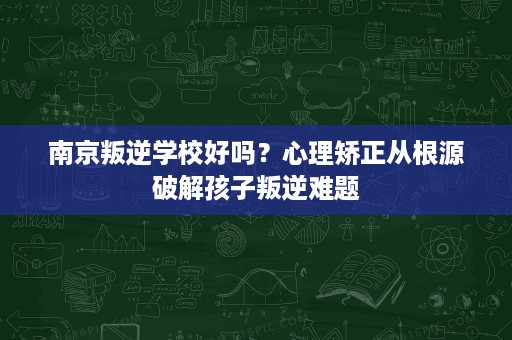 南京叛逆学校好吗?心理矫正从根源破解孩子叛逆难题 南京叛逆学校好吗?心理矫正从根源破解孩子叛逆难题