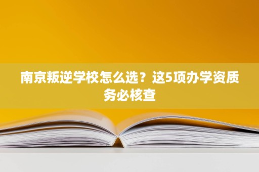 南京叛逆学校怎么选?这5项办学资质务必核查 南京叛逆学校怎么选?这5项办学资质务必核查