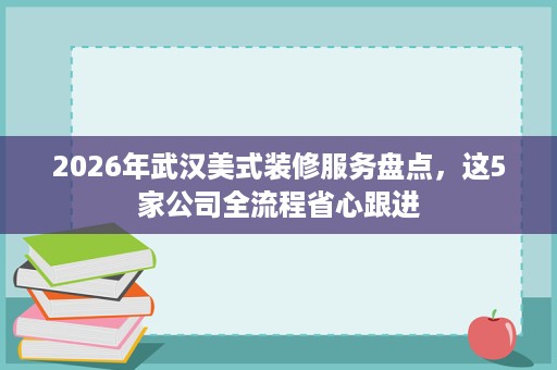 2026年武汉美式装修服务盘点,这5家公司全流程省心跟进 2026年武汉美式装修服务盘点,这5家公司全流程省心跟进