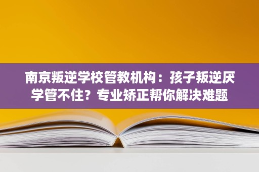 南京叛逆学校管教机构:孩子叛逆厌学管不住?专业矫正帮你解决难题 南京叛逆学校管教机构:孩子叛逆厌学管不住?专业矫正帮你解决难题