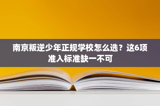 南京叛逆少年正规学校怎么选?这6项准入标准缺一不可 南京叛逆少年正规学校怎么选?这6项准入标准缺一不可