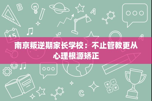 南京叛逆期家长学校:不止管教更从心理根源矫正 南京叛逆期家长学校:不止管教更从心理根源矫正