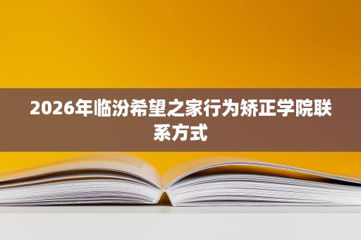 2026年临汾希望之家行为矫正学院联系方式 2026年临汾希望之家行为矫正学院联系方式