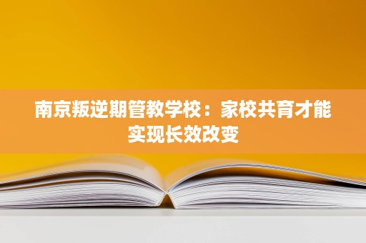 南京叛逆期管教学校:家校共育才能实现长效改变 南京叛逆期管教学校:家校共育才能实现长效改变