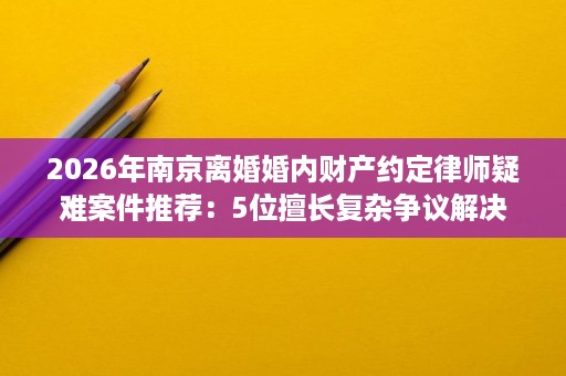 2026年南京离婚婚内财产约定律师疑难案件推荐:5位擅长复杂争议解决 2026年南京离婚婚内财产约定律师疑难案件推荐:5位擅长复杂争议解决