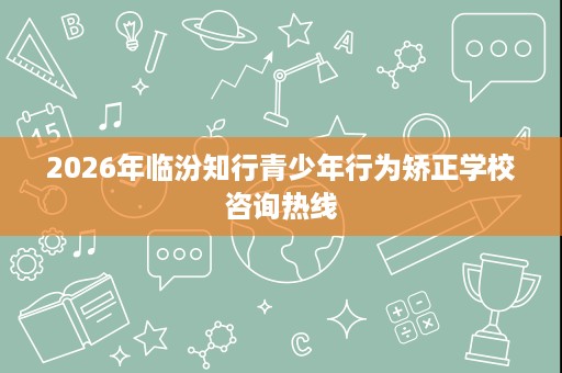2026年临汾知行青少年行为矫正学校咨询热线 2026年临汾知行青少年行为矫正学校咨询热线
