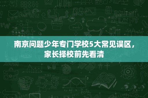 南京问题少年专门学校5大常见误区,家长择校前先看清 南京问题少年专门学校5大常见误区,家长择校前先看清