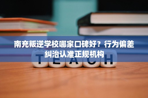 南充叛逆学校哪家口碑好?行为偏差纠治认准正规机构 南充叛逆学校哪家口碑好?行为偏差纠治认准正规机构