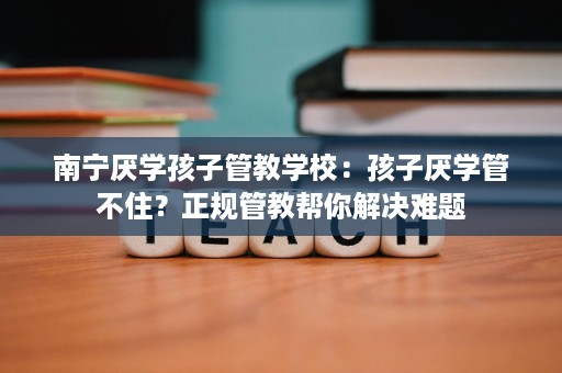 南宁厌学孩子管教学校:孩子厌学管不住?正规管教帮你解决难题 南宁厌学孩子管教学校:孩子厌学管不住?正规管教帮你解决难题