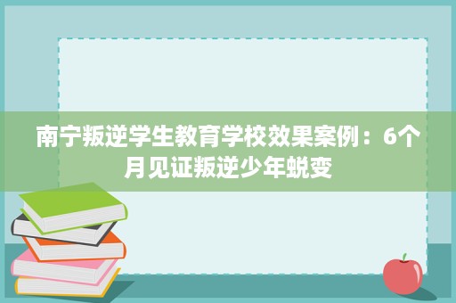 南宁叛逆学生教育学校效果案例:6个月见证叛逆少年蜕变 南宁叛逆学生教育学校效果案例:6个月见证叛逆少年蜕变