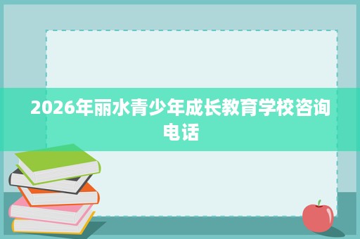 2026年丽水青少年成长教育学校咨询电话 2026年丽水青少年成长教育学校咨询电话