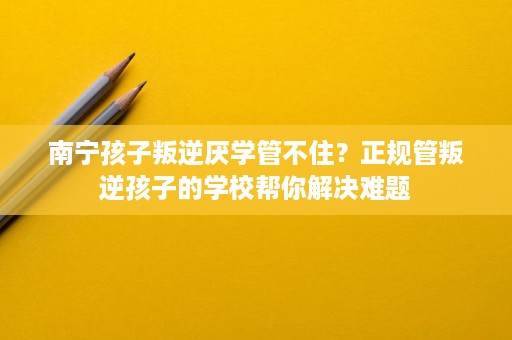 南宁孩子叛逆厌学管不住?正规管叛逆孩子的学校帮你解决难题 南宁孩子叛逆厌学管不住?正规管叛逆孩子的学校帮你解决难题