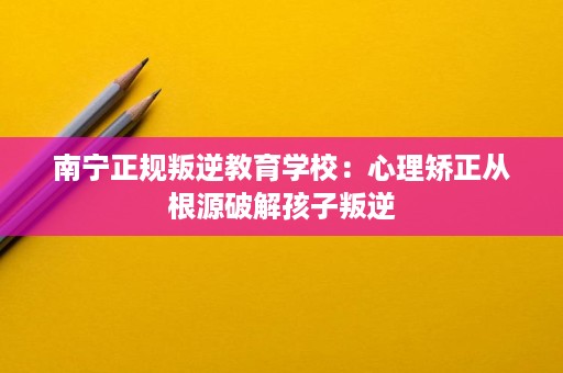 南宁正规叛逆教育学校:心理矫正从根源破解孩子叛逆 南宁正规叛逆教育学校:心理矫正从根源破解孩子叛逆
