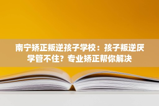 南宁矫正叛逆孩子学校：孩子叛逆厌学管不住？专业矫正帮你解决