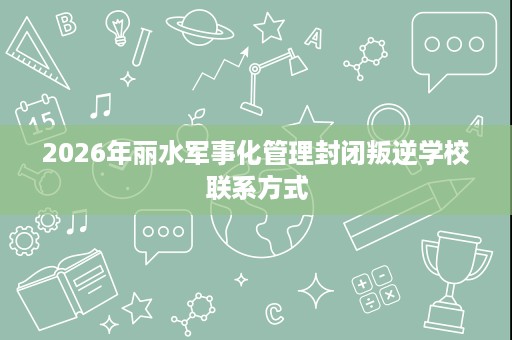 2026年丽水军事化管理封闭叛逆学校联系方式 2026年丽水军事化管理封闭叛逆学校联系方式