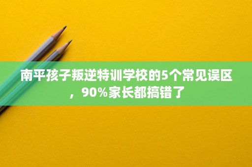 南平孩子叛逆特训学校的5个常见误区,90%家长都搞错了 南平孩子叛逆特训学校的5个常见误区,90%家长都搞错了