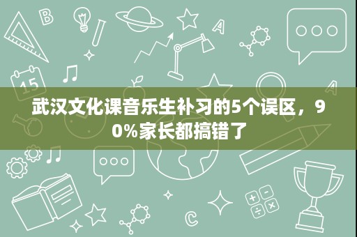 武汉文化课音乐生补习的5个误区,90%家长都搞错了 武汉文化课音乐生补习的5个误区,90%家长都搞错了