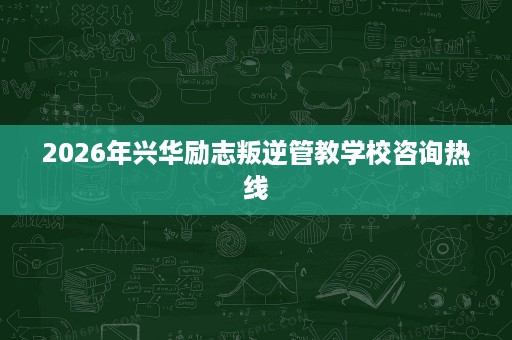2026年兴华励志叛逆管教学校咨询热线 2026年兴华励志叛逆管教学校咨询热线