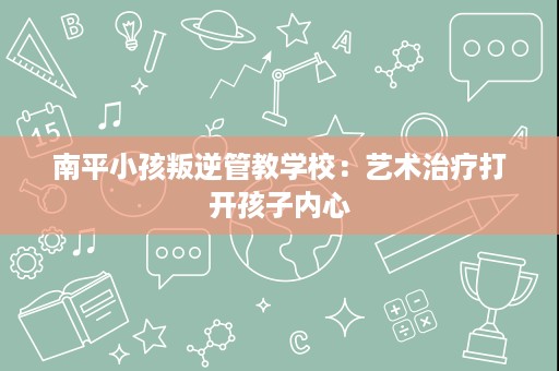 南平小孩叛逆管教学校：艺术治疗打开孩子内心