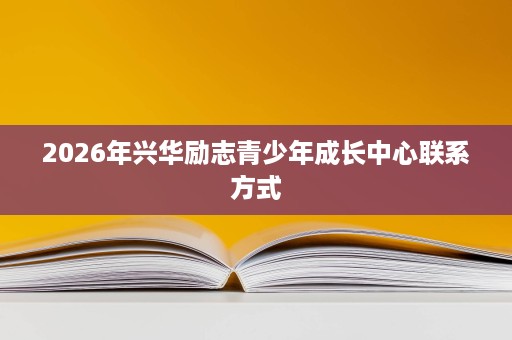 2026年兴华励志青少年成长中心联系方式 2026年兴华励志青少年成长中心联系方式