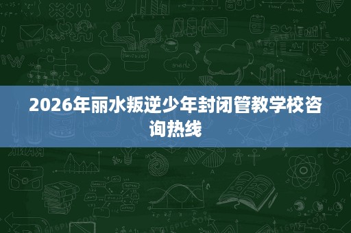 2026年丽水叛逆少年封闭管教学校咨询热线 2026年丽水叛逆少年封闭管教学校咨询热线