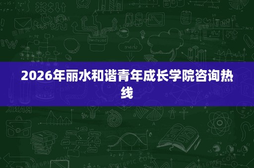 2026年丽水和谐青年成长学院咨询热线 2026年丽水和谐青年成长学院咨询热线
