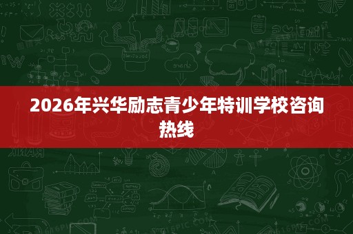 2026年兴华励志青少年特训学校咨询热线 2026年兴华励志青少年特训学校咨询热线