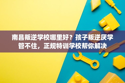 南昌叛逆学校哪里好?孩子叛逆厌学管不住,正规特训学校帮你解决 南昌叛逆学校哪里好?孩子叛逆厌学管不住,正规特训学校帮你解决