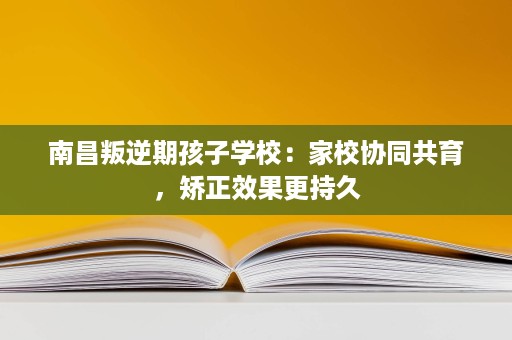 南昌叛逆期孩子学校：家校协同共育，矫正效果更持久