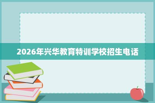 2026年兴华教育特训学校招生电话 2026年兴华教育特训学校招生电话