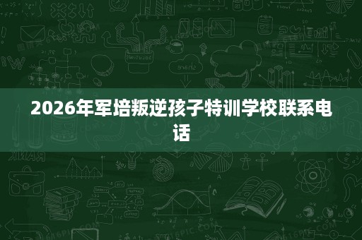2026年军培叛逆孩子特训学校联系电话 2026年军培叛逆孩子特训学校联系电话