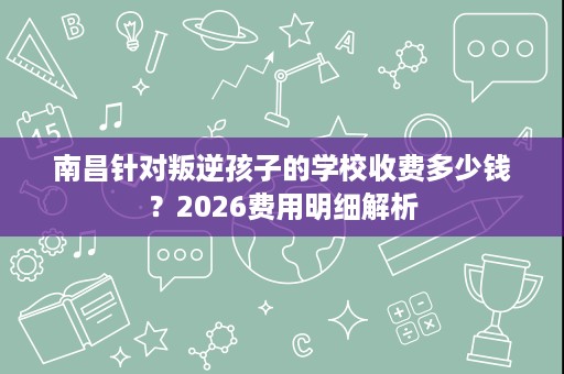 南昌针对叛逆孩子的学校收费多少钱？2026费用明细解析