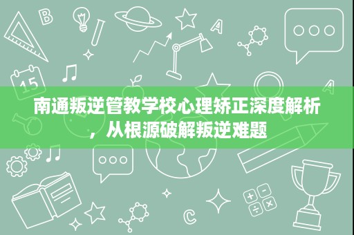 南通叛逆管教学校心理矫正深度解析,从根源破解叛逆难题 南通叛逆管教学校心理矫正深度解析,从根源破解叛逆难题