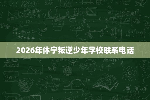 2026年休宁叛逆少年学校联系电话