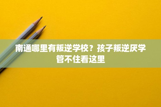 南通哪里有叛逆学校？孩子叛逆厌学管不住看这里