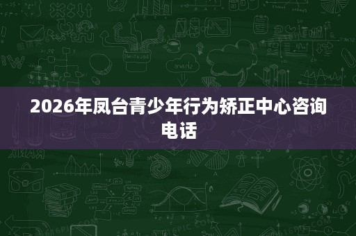 2026年凤台青少年行为矫正中心咨询电话 2026年凤台青少年行为矫正中心咨询电话
