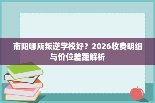 南阳哪所叛逆学校好?2026收费明细与价位差距解析 南阳哪所叛逆学校好?2026收费明细与价位差距解析