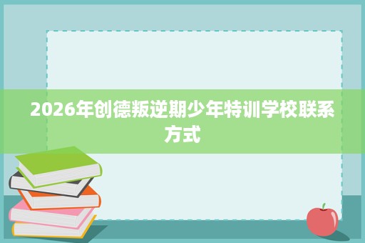 2026年创德叛逆期少年特训学校联系方式 2026年创德叛逆期少年特训学校联系方式