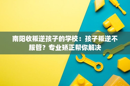 南阳收叛逆孩子的学校：孩子叛逆不服管？专业矫正帮你解决